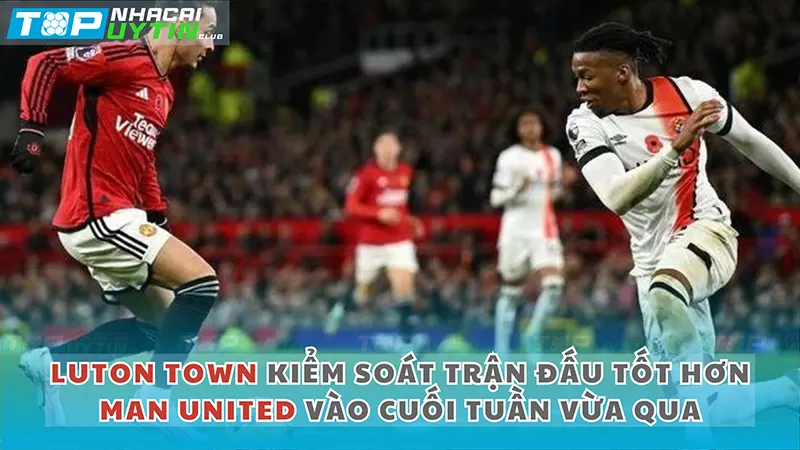 Luton Townn kiểm soát trận đấu tốt hơn Man United vào cuối tuần vừa qua